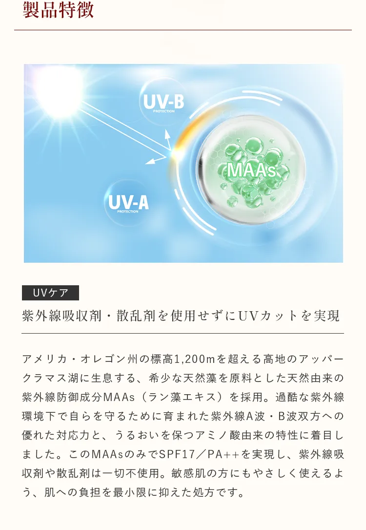 ラン藻エキス由来のMAAsによりUV-AとUV-Bから肌を守るUVケア。紫外線吸収剤や散乱剤は一切不使用。敏感肌の方にもやさしく使えるよう、肌への負担を最小限に抑えた処方です。